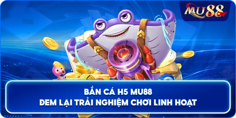 Bắn Cá H5 MU88 đem lại trải nghiệm chơi linh hoạt